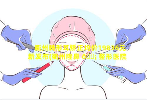 衢州畸形耳矫正均价19836元新发布(衢州隆鼻 🐡 整形医院 🍀 哪家最好)